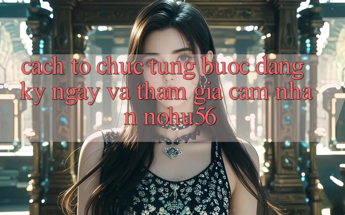 Cách tổ chức Từng Bước Đăng ký ngay Và Tham Gia Cảm nhận nohu56 Cách tổ chức Từng Bước Đăng ký ngay Và Tham Gia Cảm nhận nohu56