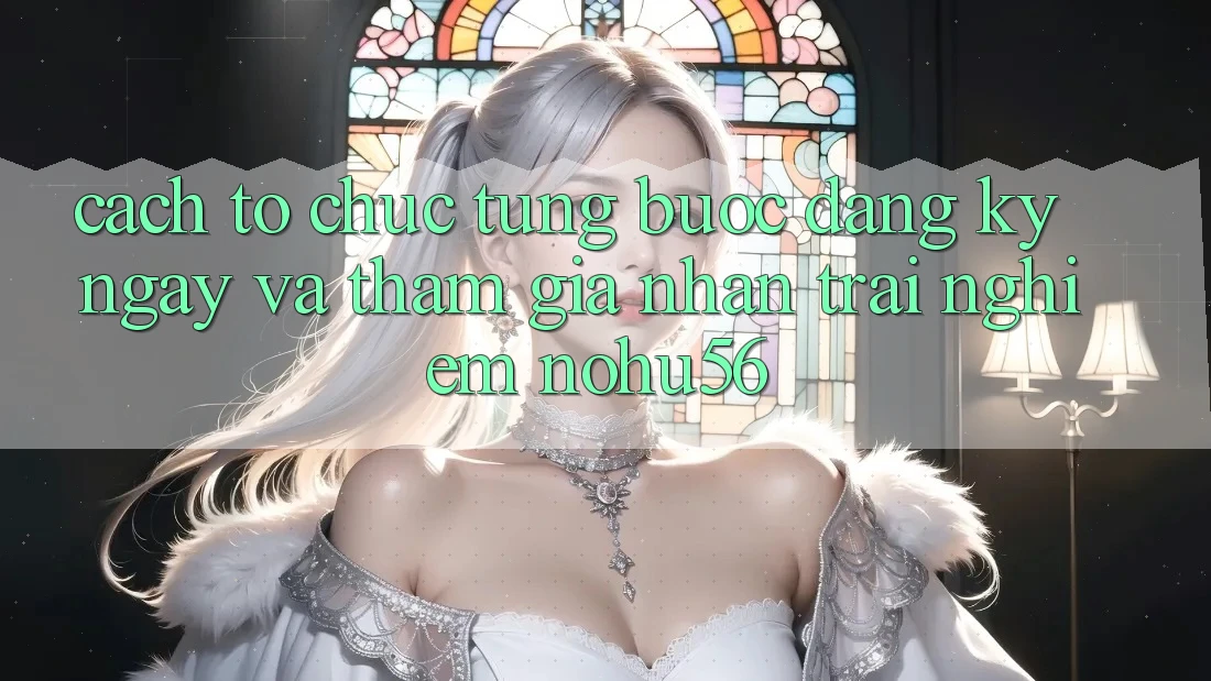 Cách tổ chức Từng Bước Đăng ký ngay Và Tham Gia Nhận trải nghiệm nohu56 Cách tổ chức Từng Bước Đăng ký ngay Và Tham Gia Nhận trải nghiệm nohu56