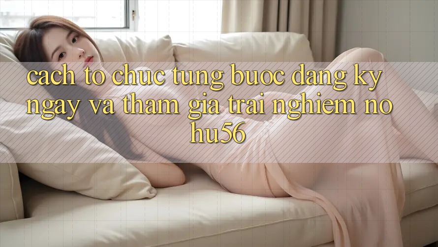 Cách tổ chức Từng Bước Đăng ký ngay Và Tham Gia Trải Nghiệm nohu56 Cách tổ chức Từng Bước Đăng ký ngay Và Tham Gia Trải Nghiệm nohu56