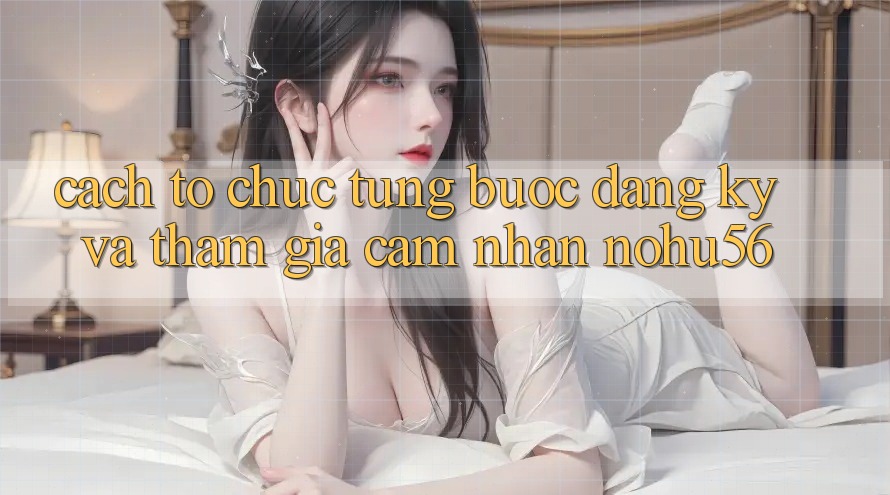 Cách tổ chức Từng Bước Đăng Ký Và Tham Gia Cảm nhận nohu56