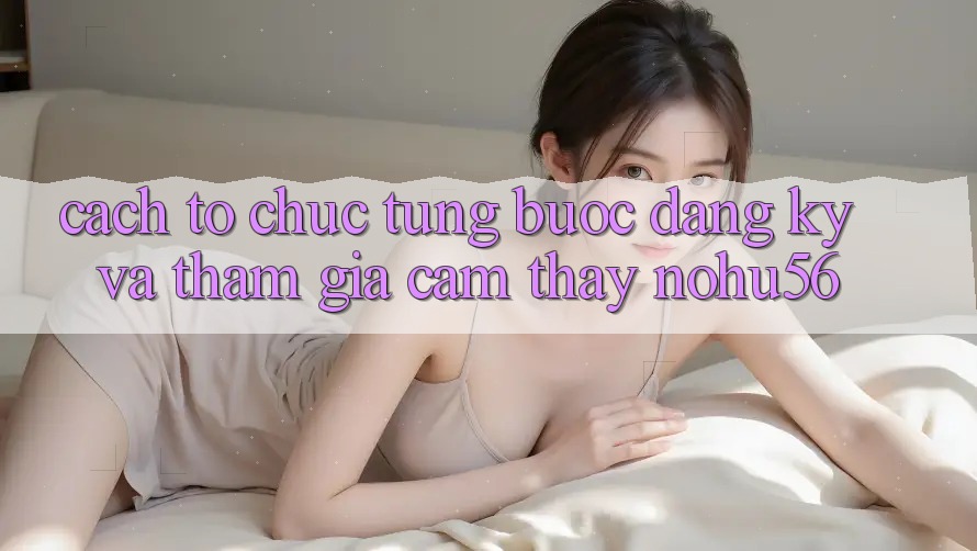 Cách tổ chức Từng Bước Đăng Ký Và Tham Gia Cảm thấy nohu56