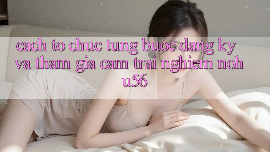Cách tổ chức Từng Bước Đăng Ký Và Tham Gia Cảm trải nghiệm nohu56