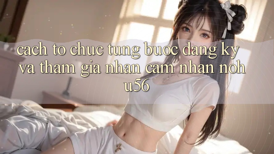 Cách tổ chức Từng Bước Đăng Ký Và Tham Gia Nhận cảm nhận nohu56