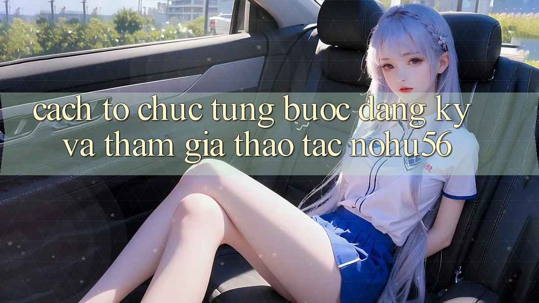 Cách tổ chức Từng Bước Đăng Ký Và Tham Gia Thao tác nohu56