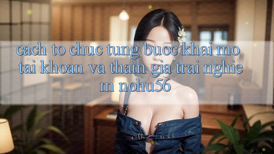 Cách tổ chức Từng Bước Khai mở tài khoản Và Tham Gia Trải Nghiệm nohu56 Cách tổ chức Từng Bước Khai mở tài khoản Và Tham Gia Trải Nghiệm nohu56