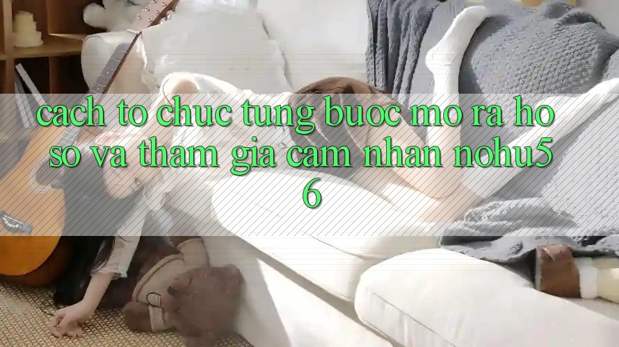 Cách tổ chức Từng Bước Mở ra hồ sơ Và Tham Gia Cảm nhận nohu56