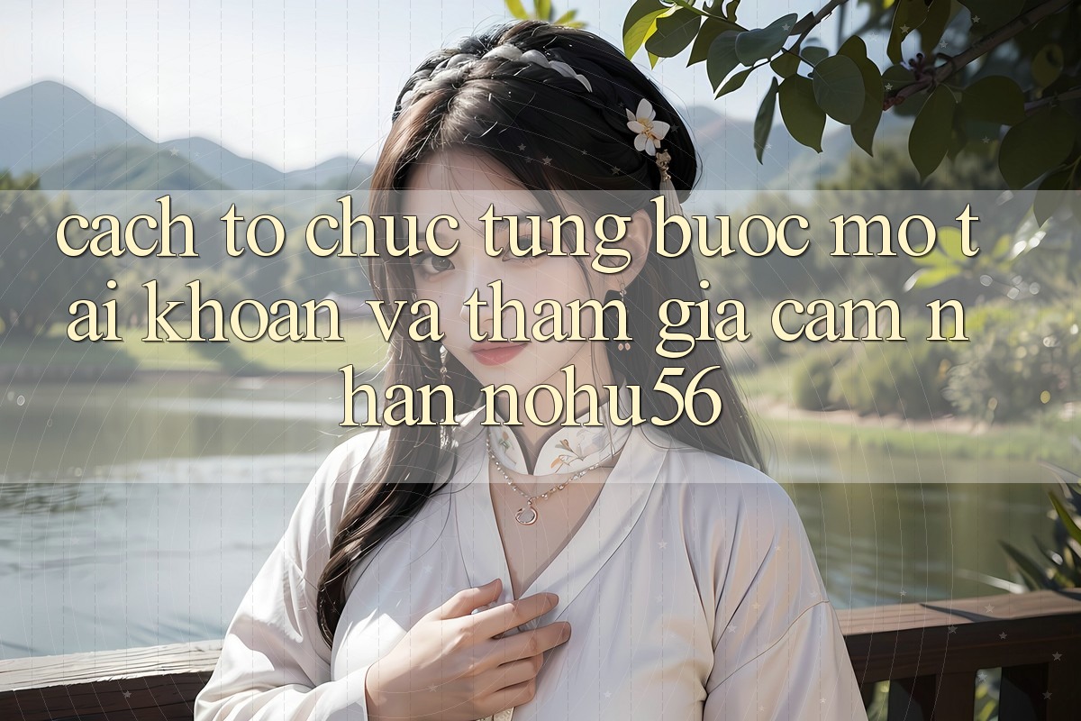 Cách tổ chức Từng Bước Mở tài khoản Và Tham Gia Cảm nhận nohu56 Cách tổ chức Từng Bước Mở tài khoản Và Tham Gia Cảm nhận nohu56