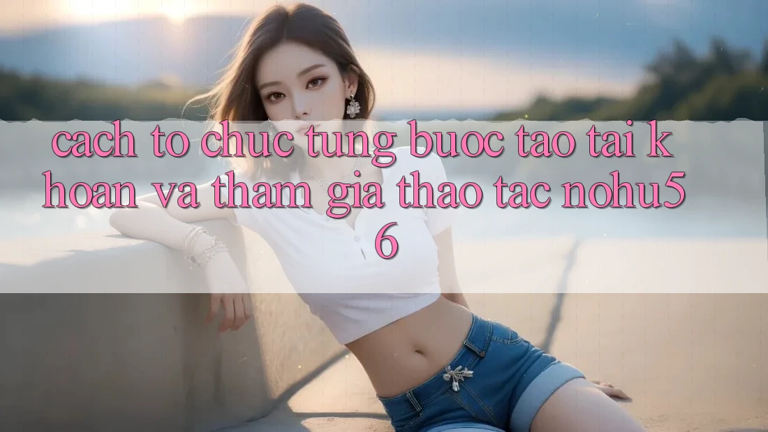 Cách tổ chức Từng Bước Tạo tài khoản Và Tham Gia Thao tác nohu56 Cách tổ chức Từng Bước Tạo tài khoản Và Tham Gia Thao tác nohu56