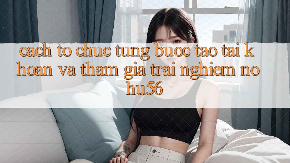 Cách tổ chức Từng Bước Tạo tài khoản Và Tham Gia Trải Nghiệm nohu56 Cách tổ chức Từng Bước Tạo tài khoản Và Tham Gia Trải Nghiệm nohu56