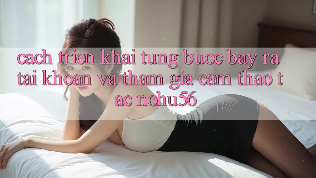 Cách triển khai Từng Bước Bày ra tài khoản Và Tham Gia Cảm thao tác nohu56