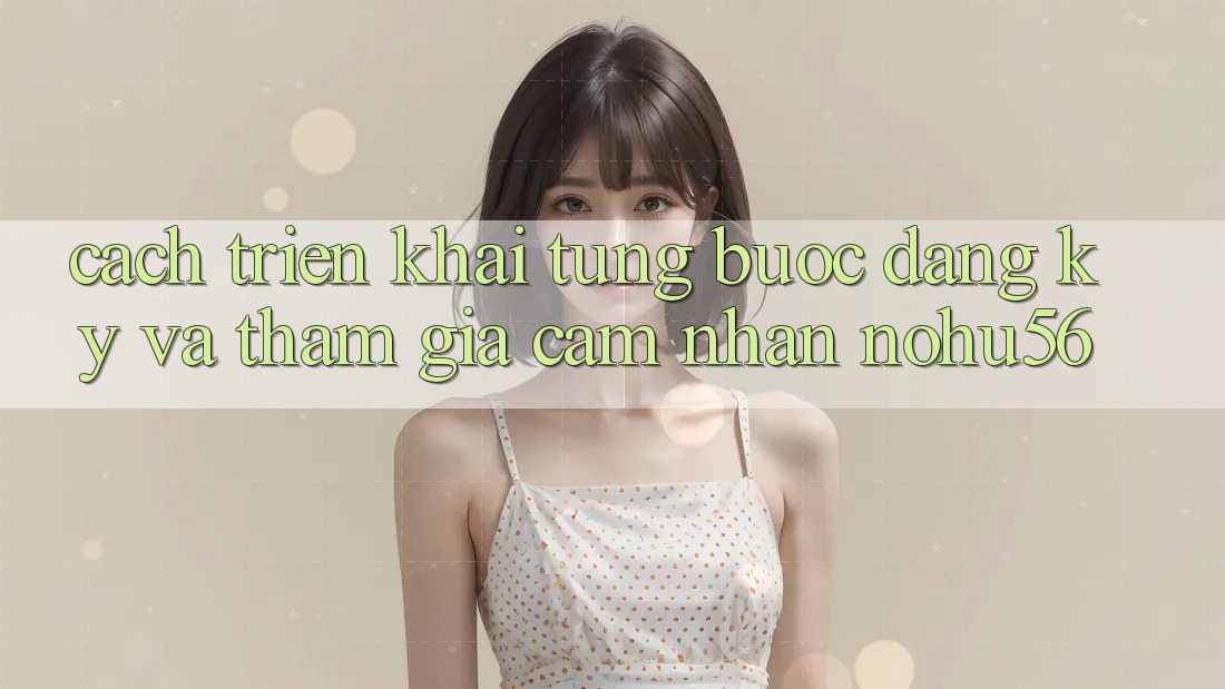 Cách triển khai Từng Bước Đăng Ký Và Tham Gia Cảm nhận nohu56 Cách triển khai Từng Bước Đăng Ký Và Tham Gia Cảm nhận nohu56