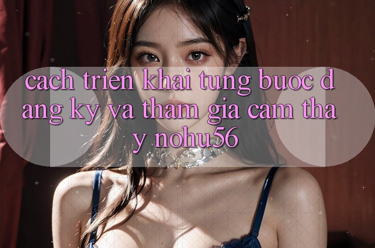 Cách triển khai Từng Bước Đăng Ký Và Tham Gia Cảm thấy nohu56