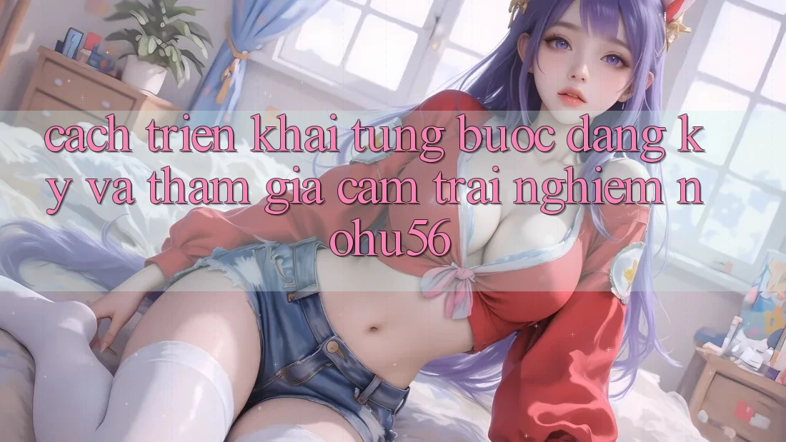 Cách triển khai Từng Bước Đăng Ký Và Tham Gia Cảm trải nghiệm nohu56 Cách triển khai Từng Bước Đăng Ký Và Tham Gia Cảm trải nghiệm nohu56