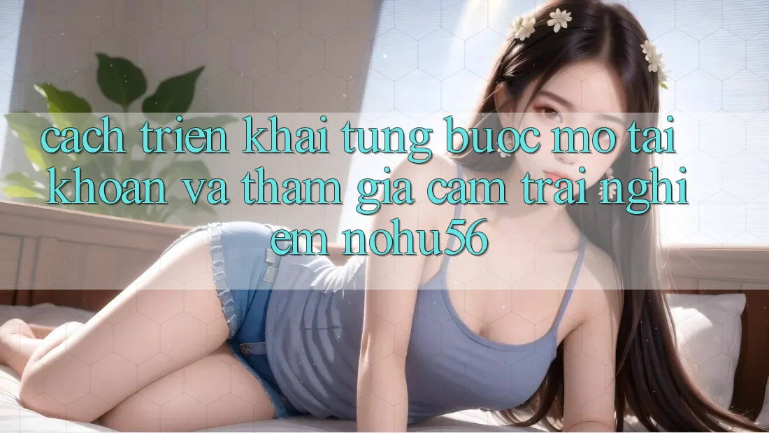 Cách triển khai Từng Bước Mở tài khoản Và Tham Gia Cảm trải nghiệm nohu56 Cách triển khai Từng Bước Mở tài khoản Và Tham Gia Cảm trải nghiệm nohu56