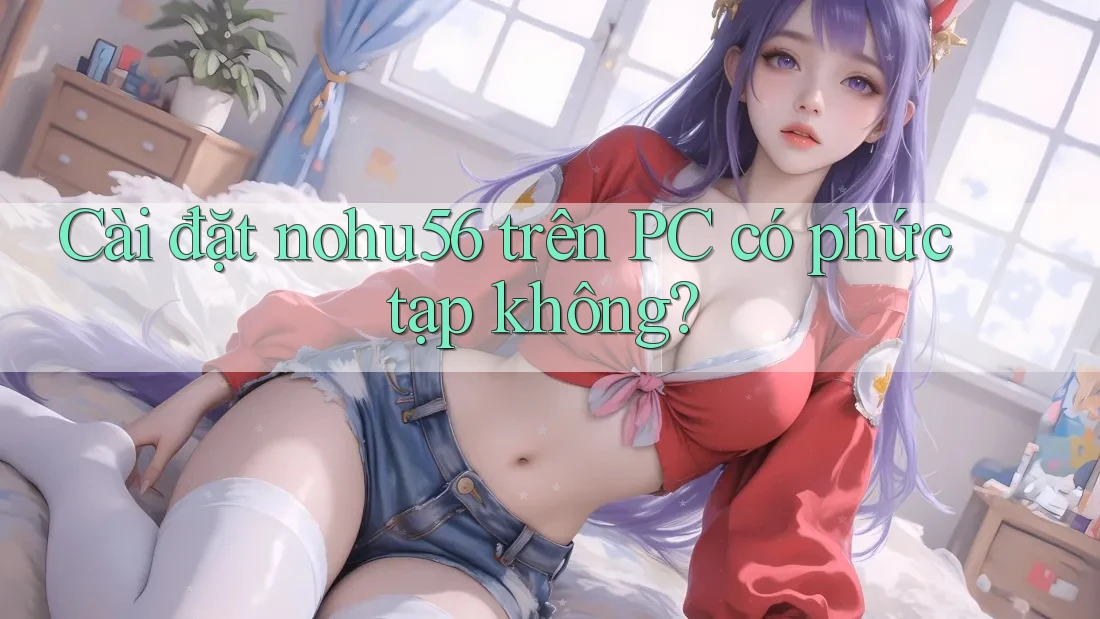 Cài đặt nohu56 trên PC có phức tạp không? Cài đặt nohu56 trên PC có phức tạp không?