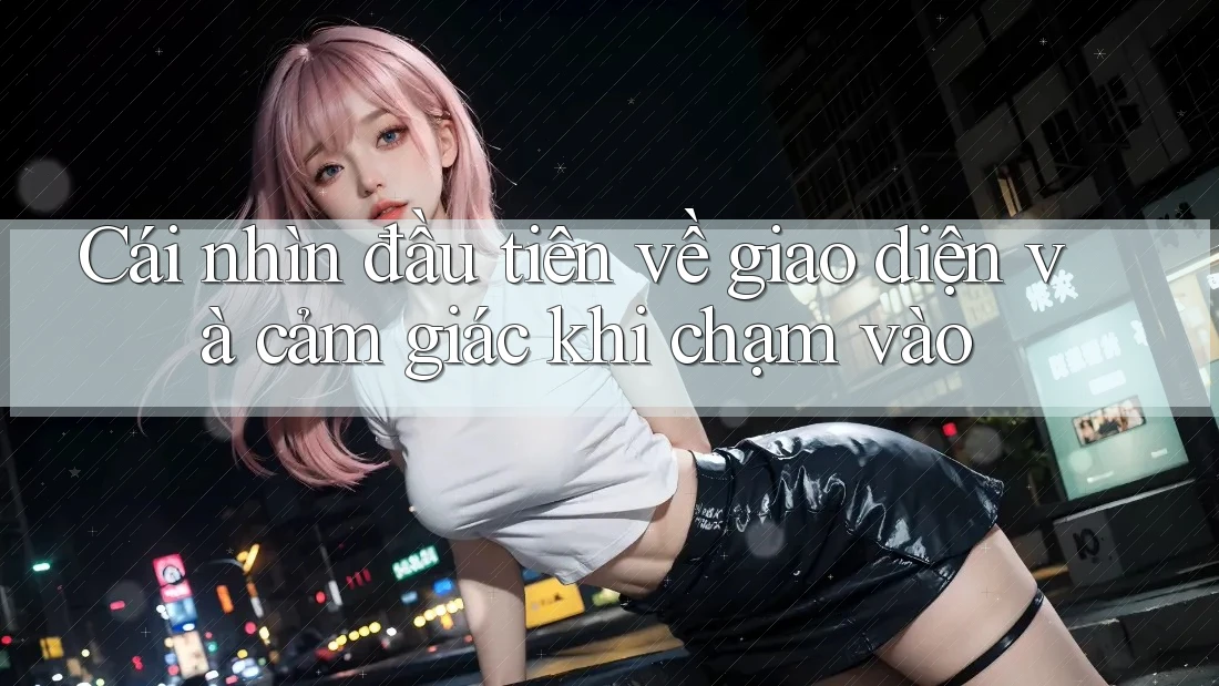 Cái nhìn đầu tiên về giao diện và cảm giác khi chạm vào Cái nhìn đầu tiên về giao diện và cảm giác khi chạm vào