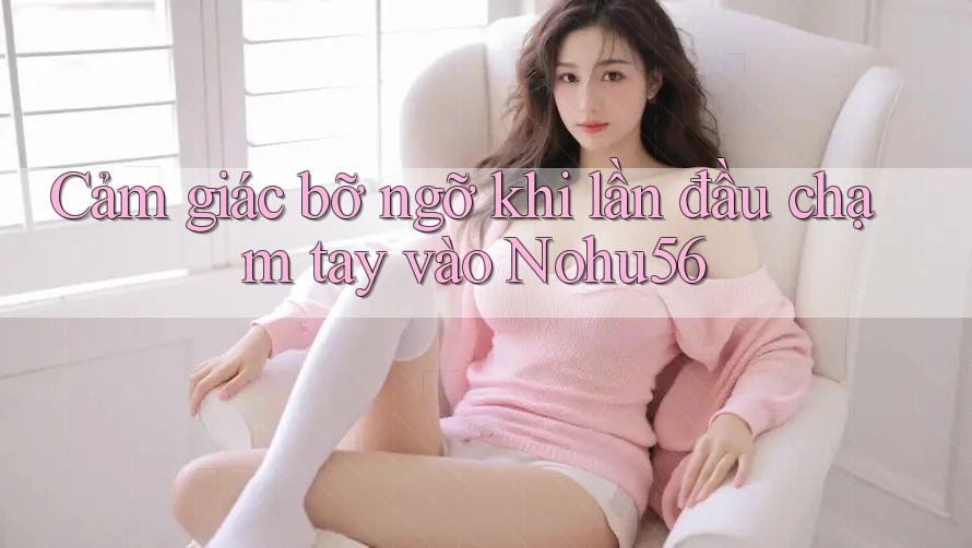 Cảm giác bỡ ngỡ khi lần đầu chạm tay vào Nohu56 Cảm giác bỡ ngỡ khi lần đầu chạm tay vào Nohu56