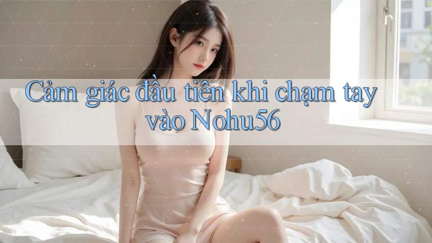 Cảm giác đầu tiên khi chạm tay vào Nohu56 Cảm giác đầu tiên khi chạm tay vào Nohu56