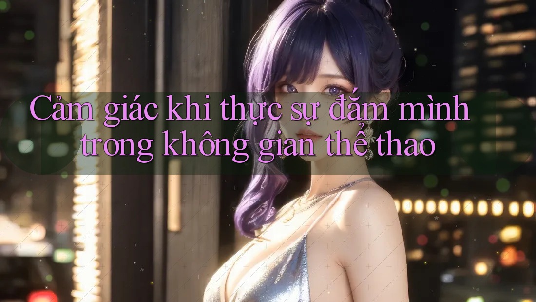 Cảm giác khi thực sự đắm mình trong không gian thể thao Cảm giác khi thực sự đắm mình trong không gian thể thao