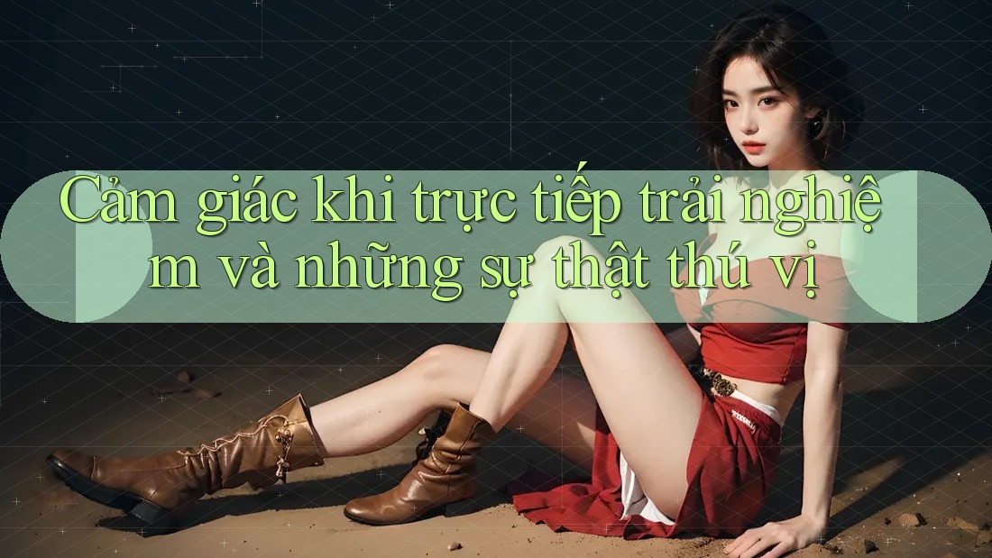Cảm giác khi trực tiếp trải nghiệm và những sự thật thú vị Cảm giác khi trực tiếp trải nghiệm và những sự thật thú vị