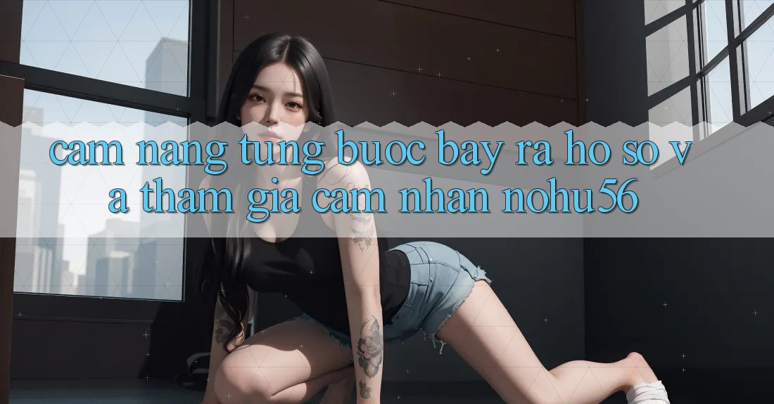 Cẩm nang Từng Bước Bày ra hồ sơ Và Tham Gia Cảm nhận nohu56