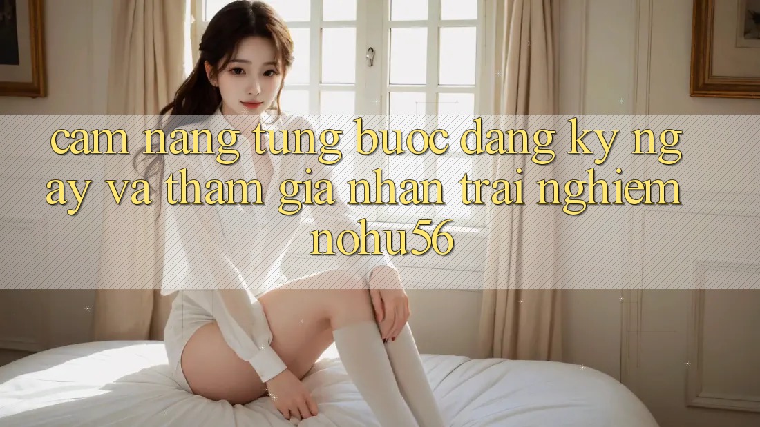 Cẩm nang Từng Bước Đăng ký ngay Và Tham Gia Nhận trải nghiệm nohu56