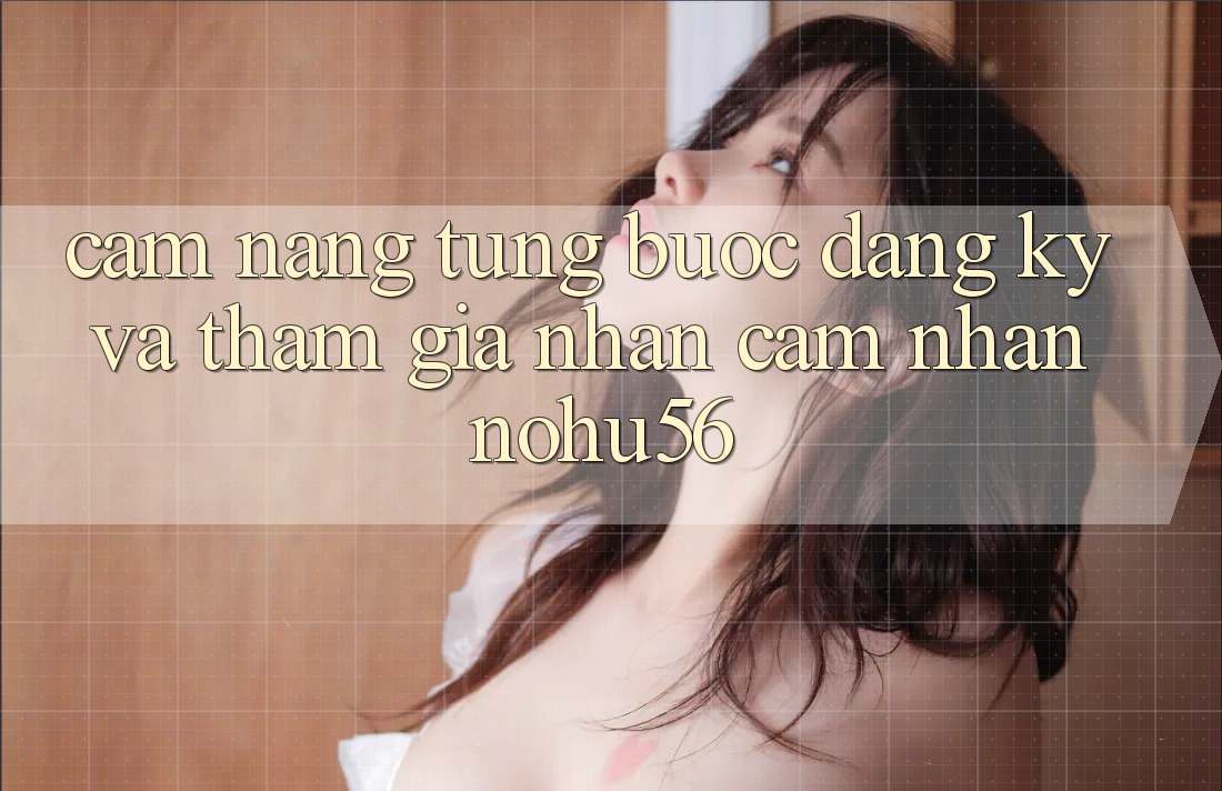 Cẩm nang Từng Bước Đăng Ký Và Tham Gia Nhận cảm nhận nohu56 Cẩm nang Từng Bước Đăng Ký Và Tham Gia Nhận cảm nhận nohu56