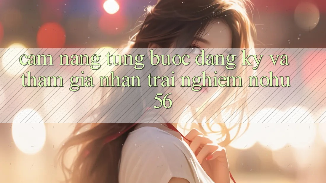 Cẩm nang Từng Bước Đăng Ký Và Tham Gia Nhận trải nghiệm nohu56 Cẩm nang Từng Bước Đăng Ký Và Tham Gia Nhận trải nghiệm nohu56