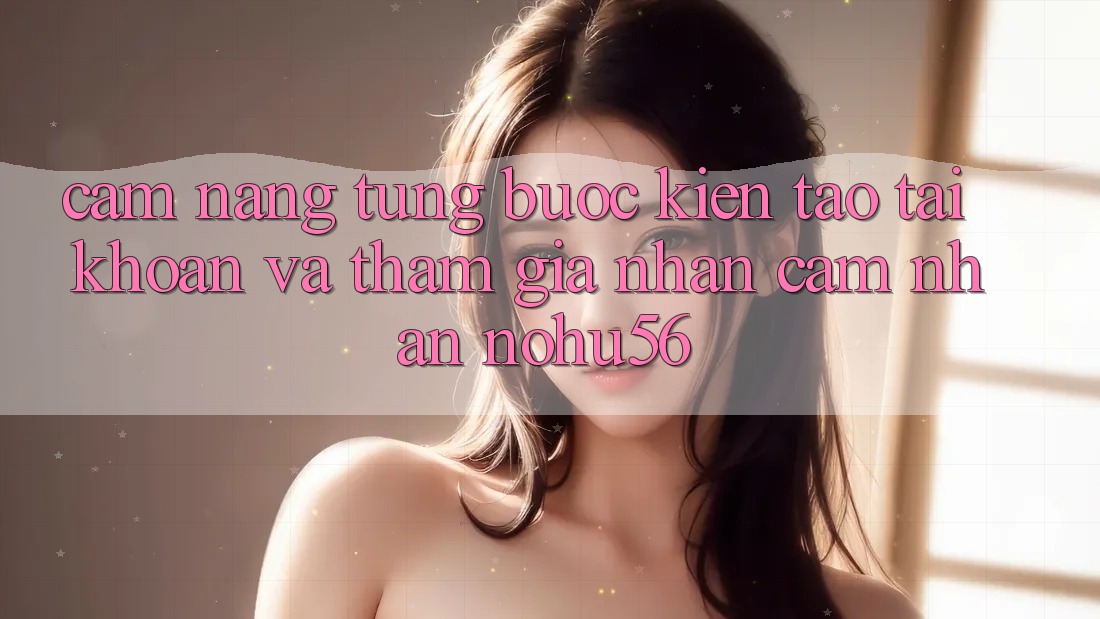 Cẩm nang Từng Bước Kiến tạo tài khoản Và Tham Gia Nhận cảm nhận nohu56