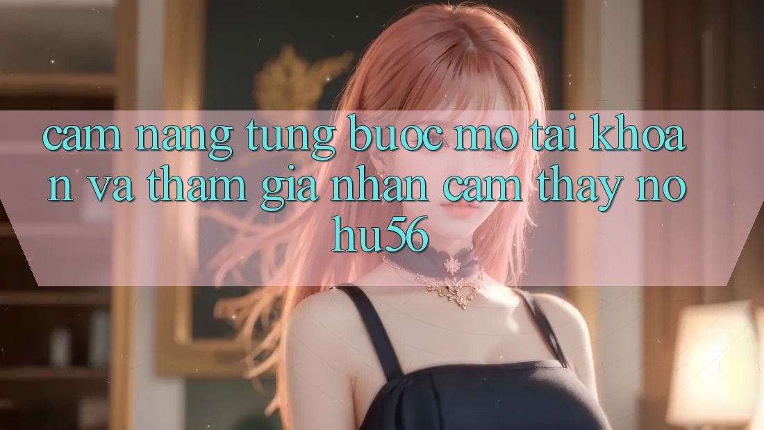 Cẩm nang Từng Bước Mở tài khoản Và Tham Gia Nhận cảm thấy nohu56 Cẩm nang Từng Bước Mở tài khoản Và Tham Gia Nhận cảm thấy nohu56