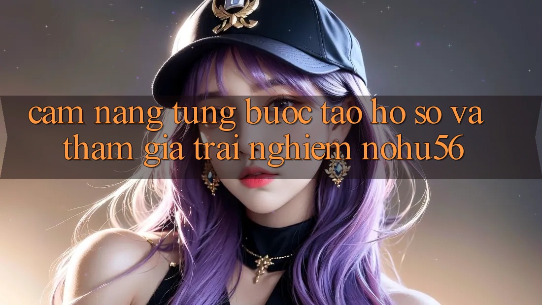 Cẩm nang Từng Bước Tạo hồ sơ Và Tham Gia Trải Nghiệm nohu56 Cẩm nang Từng Bước Tạo hồ sơ Và Tham Gia Trải Nghiệm nohu56