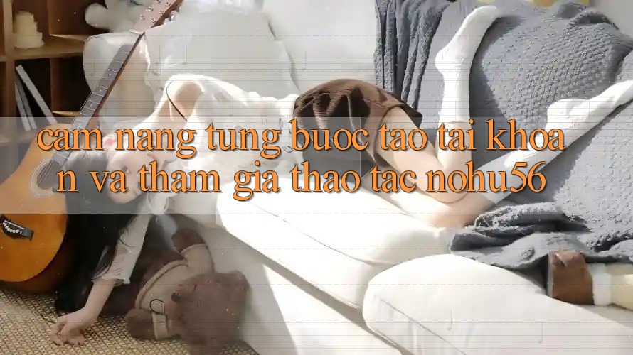 Cẩm nang Từng Bước Tạo tài khoản Và Tham Gia Thao tác nohu56