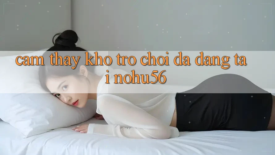 Cảm thấy Kho Trò chơi Đa Dạng Tại nohu56 Cảm thấy Kho Trò chơi Đa Dạng Tại nohu56