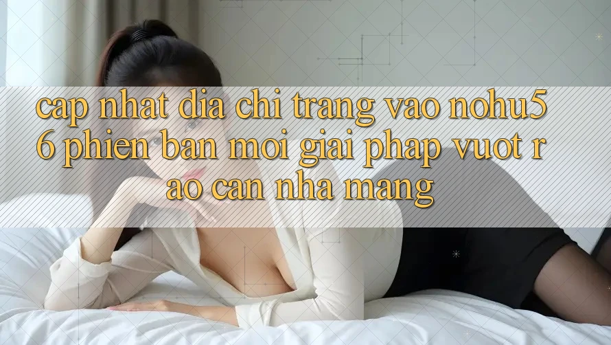 Cập Nhật Địa chỉ trang Vào nohu56 Phiên bản mới – Giải Pháp Vượt Rào Cản Nhà Mạng Cập Nhật Địa chỉ trang Vào nohu56 Phiên bản mới – Giải Pháp Vượt Rào Cản Nhà Mạng