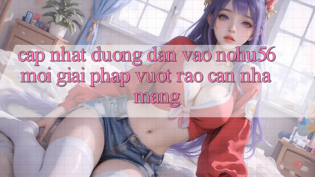 Cập Nhật Đường dẫn Vào nohu56 Mới – Giải Pháp Vượt Rào Cản Nhà Mạng Cập Nhật Đường dẫn Vào nohu56 Mới – Giải Pháp Vượt Rào Cản Nhà Mạng