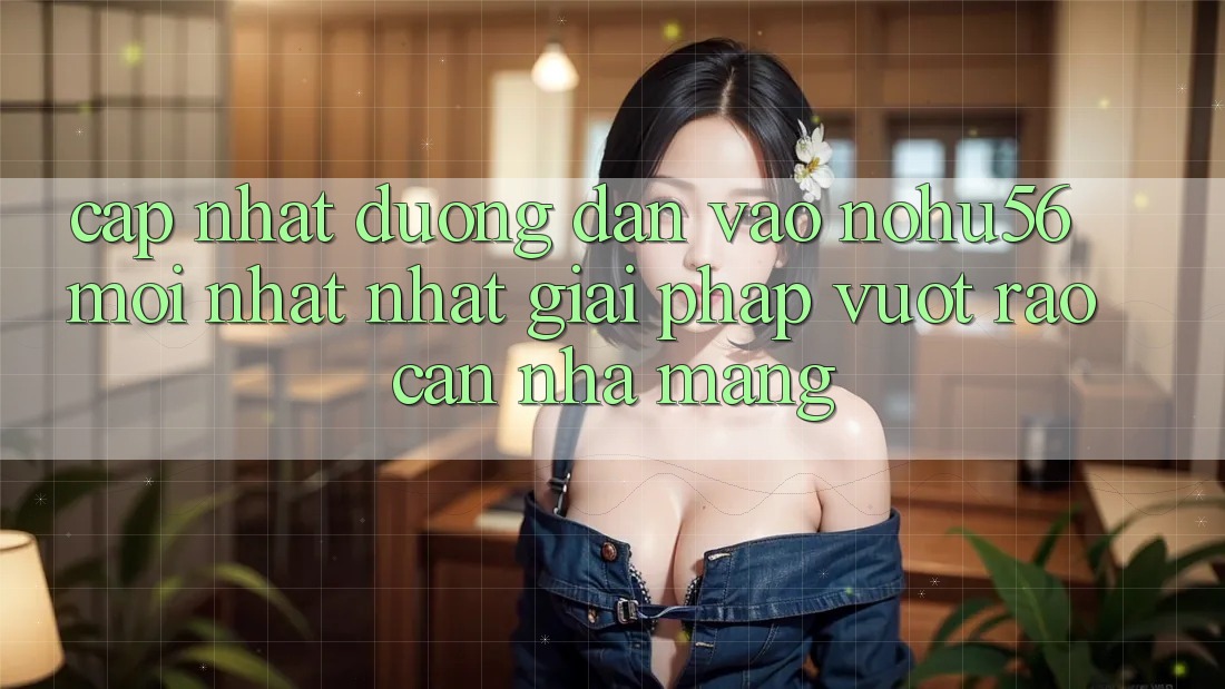 Cập Nhật Đường dẫn Vào nohu56 Mới nhất Nhất – Giải Pháp Vượt Rào Cản Nhà Mạng Cập Nhật Đường dẫn Vào nohu56 Mới nhất Nhất – Giải Pháp Vượt Rào Cản Nhà Mạng