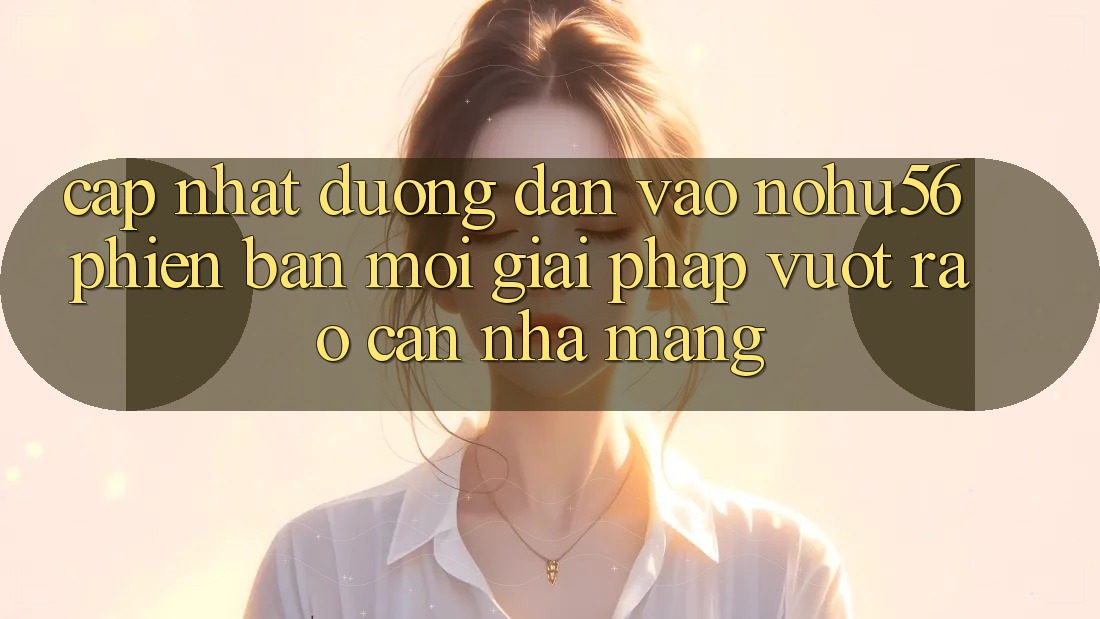 Cập Nhật Đường dẫn Vào nohu56 Phiên bản mới – Giải Pháp Vượt Rào Cản Nhà Mạng