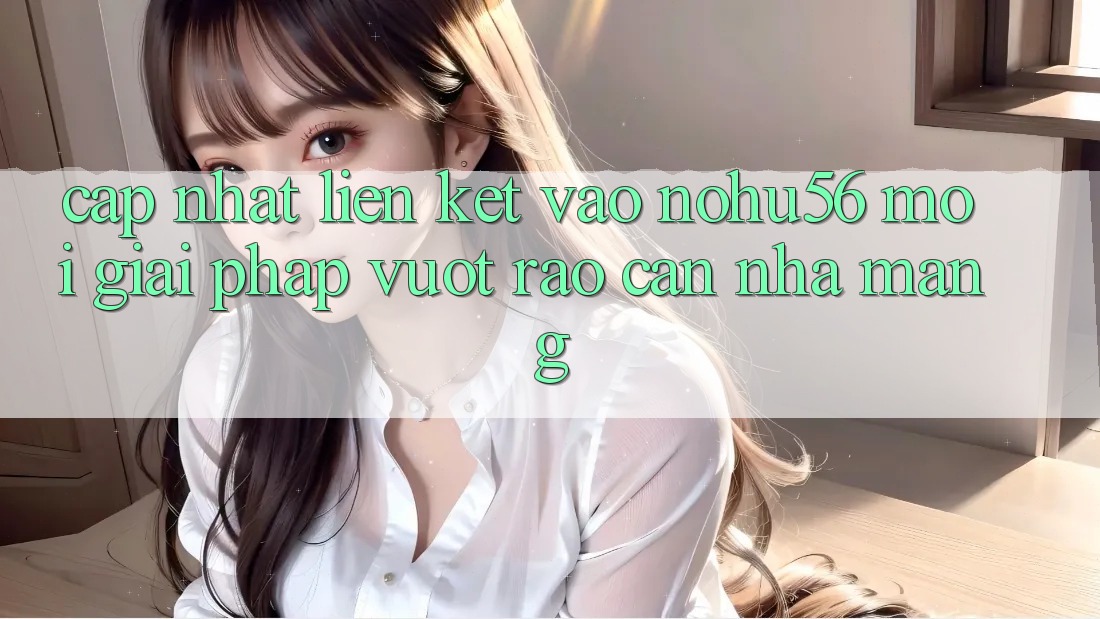 Cập Nhật Liên kết Vào nohu56 Mới – Giải Pháp Vượt Rào Cản Nhà Mạng Cập Nhật Liên kết Vào nohu56 Mới – Giải Pháp Vượt Rào Cản Nhà Mạng