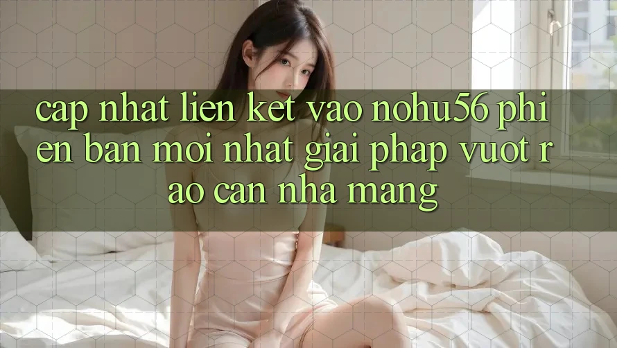 Cập Nhật Liên kết Vào nohu56 Phiên bản mới Nhất – Giải Pháp Vượt Rào Cản Nhà Mạng Cập Nhật Liên kết Vào nohu56 Phiên bản mới Nhất – Giải Pháp Vượt Rào Cản Nhà Mạng