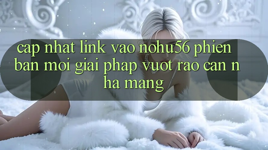 Cập Nhật Link Vào nohu56 Phiên bản mới – Giải Pháp Vượt Rào Cản Nhà Mạng Cập Nhật Link Vào nohu56 Phiên bản mới – Giải Pháp Vượt Rào Cản Nhà Mạng