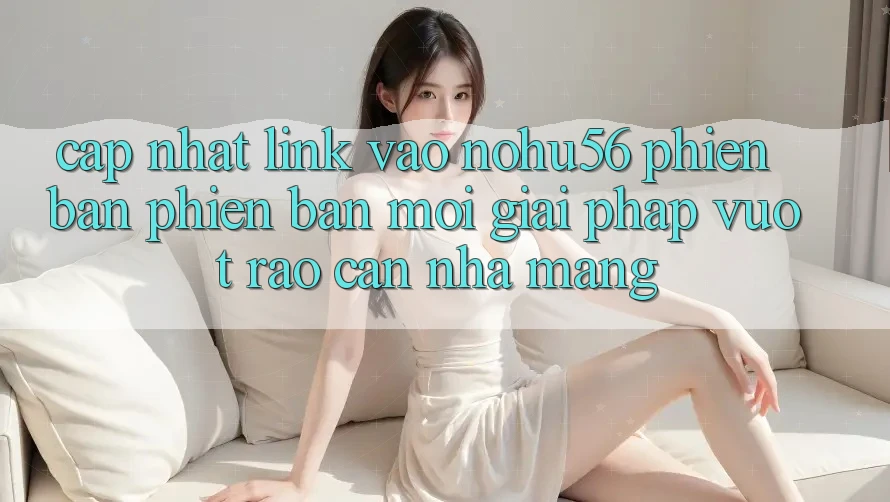 Cập Nhật Link Vào nohu56 Phiên bản phiên bản mới – Giải Pháp Vượt Rào Cản Nhà Mạng Cập Nhật Link Vào nohu56 Phiên bản phiên bản mới – Giải Pháp Vượt Rào Cản Nhà Mạng