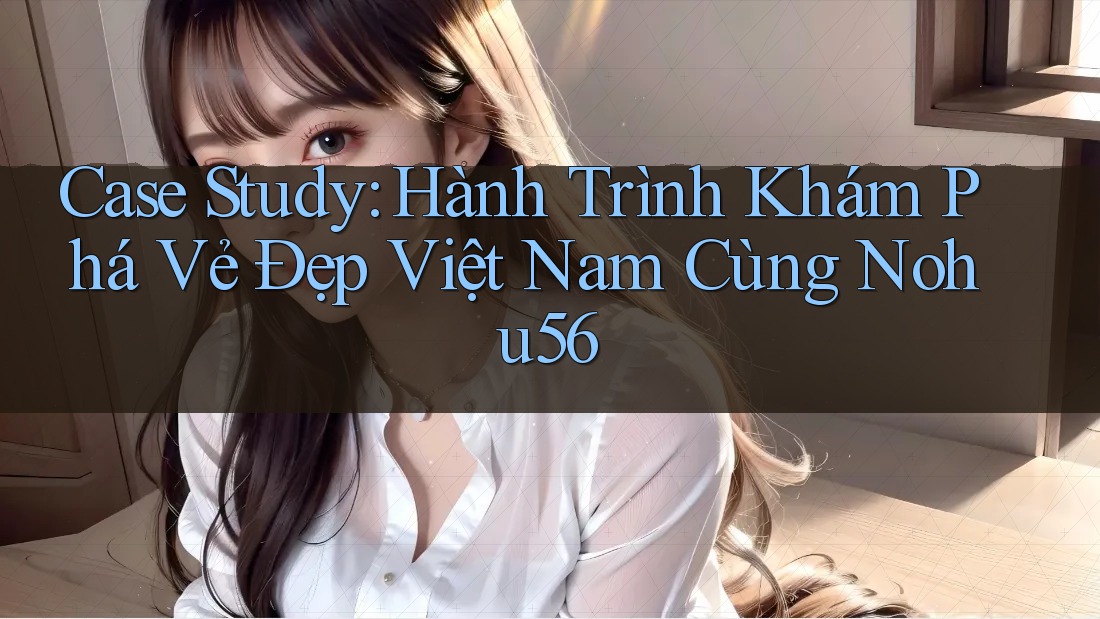 Case Study: Hành Trình Khám Phá Vẻ Đẹp Việt Nam Cùng Nohu56