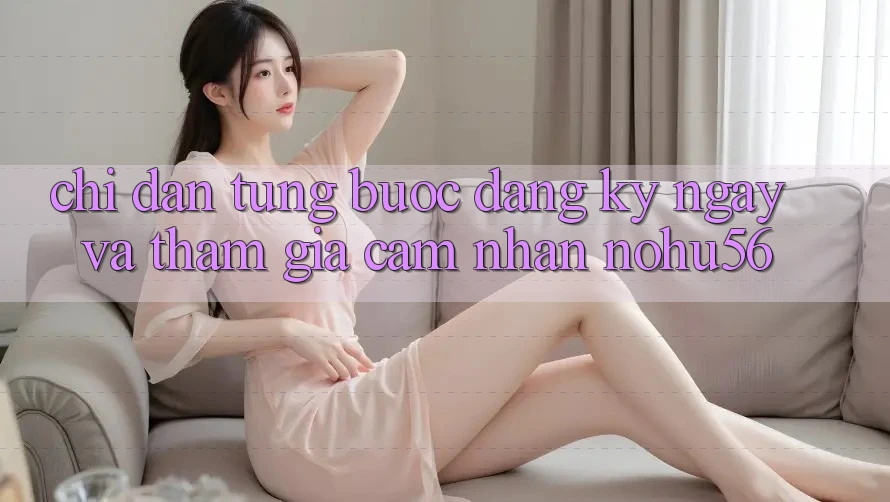 Chỉ dẫn Từng Bước Đăng ký ngay Và Tham Gia Cảm nhận nohu56 Chỉ dẫn Từng Bước Đăng ký ngay Và Tham Gia Cảm nhận nohu56