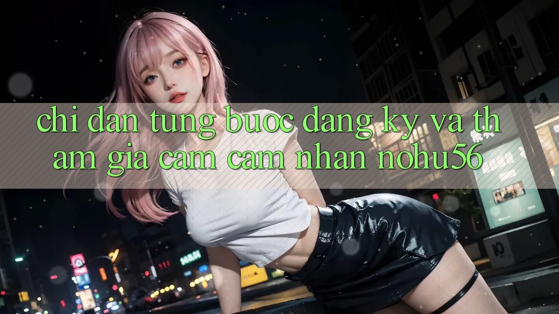 Chỉ dẫn Từng Bước Đăng Ký Và Tham Gia Cảm cảm nhận nohu56