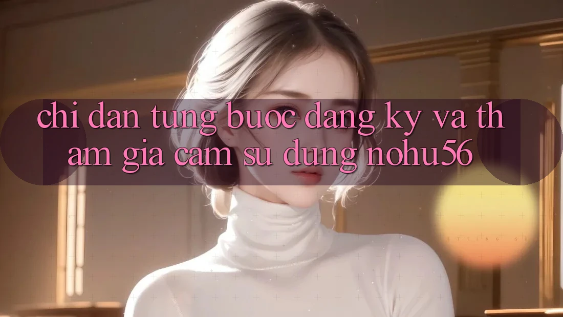 Chỉ dẫn Từng Bước Đăng Ký Và Tham Gia Cảm sử dụng nohu56 Chỉ dẫn Từng Bước Đăng Ký Và Tham Gia Cảm sử dụng nohu56