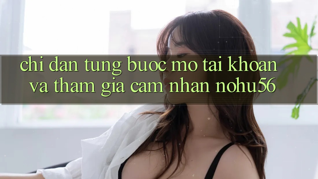 Chỉ dẫn Từng Bước Mở tài khoản Và Tham Gia Cảm nhận nohu56 Chỉ dẫn Từng Bước Mở tài khoản Và Tham Gia Cảm nhận nohu56