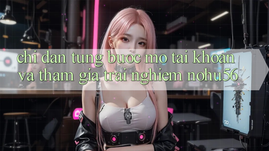 Chỉ dẫn Từng Bước Mở tài khoản Và Tham Gia Trải Nghiệm nohu56 Chỉ dẫn Từng Bước Mở tài khoản Và Tham Gia Trải Nghiệm nohu56