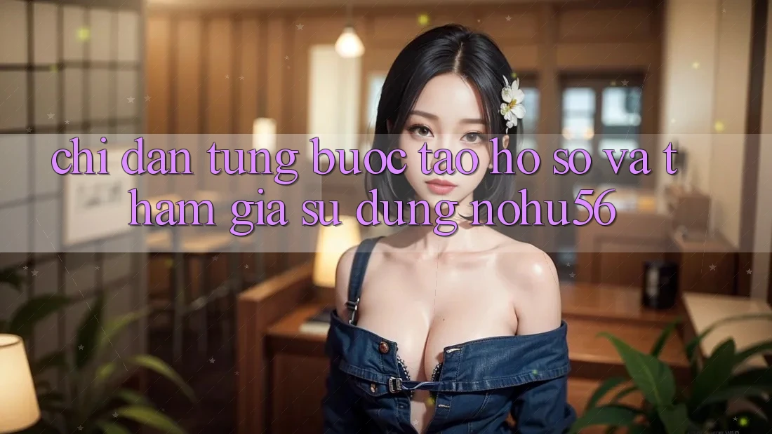 Chỉ dẫn Từng Bước Tạo hồ sơ Và Tham Gia Sử dụng nohu56 Chỉ dẫn Từng Bước Tạo hồ sơ Và Tham Gia Sử dụng nohu56