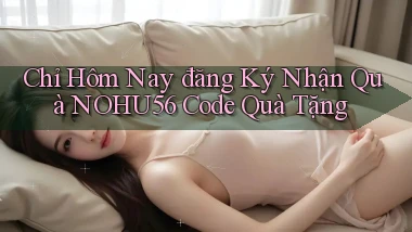 chỉ hôm nay đăng ký nhận quà nohu56 code quà tặng