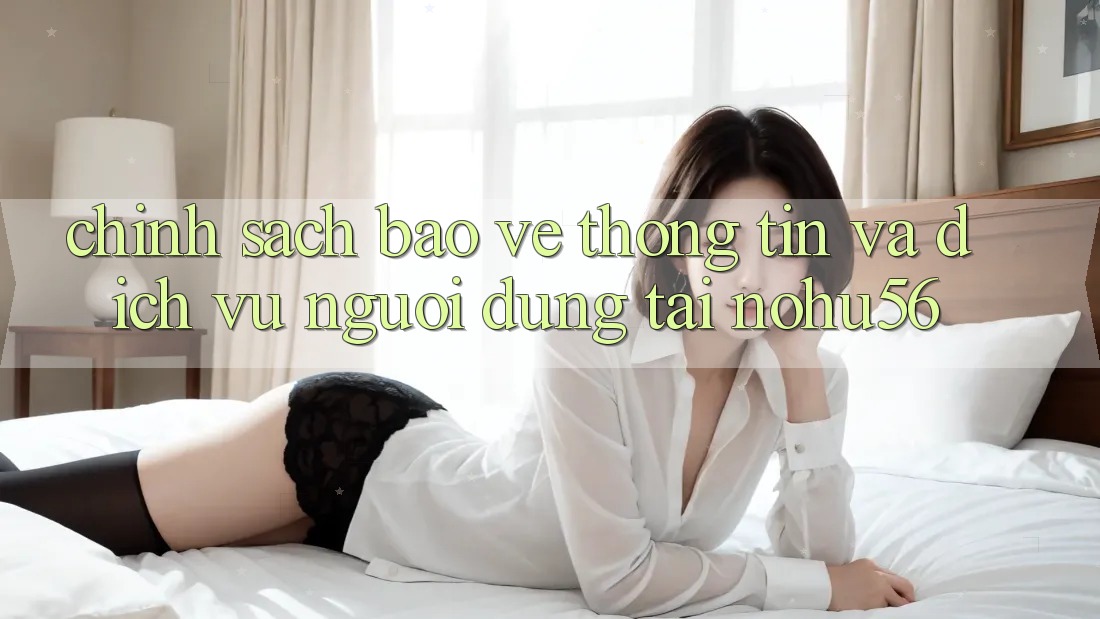 Chính Sách Bảo vệ thông tin Và Dịch Vụ Người dùng Tại nohu56 Chính Sách Bảo vệ thông tin Và Dịch Vụ Người dùng Tại nohu56